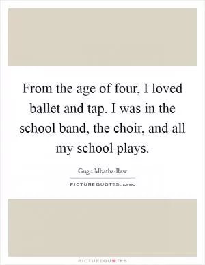 From the age of four, I loved ballet and tap. I was in the school band, the choir, and all my school plays Picture Quote #1