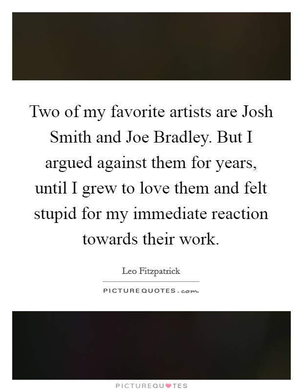 Two of my favorite artists are Josh Smith and Joe Bradley. But I argued against them for years, until I grew to love them and felt stupid for my immediate reaction towards their work Picture Quote #1