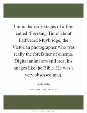 I’m in the early stages of a film called ‘Freezing Time’ about Eadweard Muybridge, the Victorian photographer who was really the forefather of cinema. Digital animators still treat his images like the Bible. He was a very obsessed man Picture Quote #1