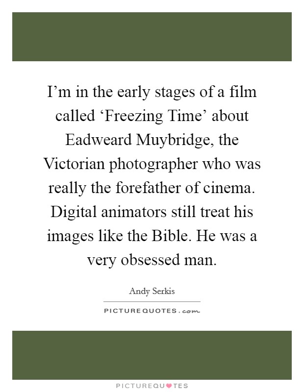 I'm in the early stages of a film called ‘Freezing Time' about Eadweard Muybridge, the Victorian photographer who was really the forefather of cinema. Digital animators still treat his images like the Bible. He was a very obsessed man Picture Quote #1