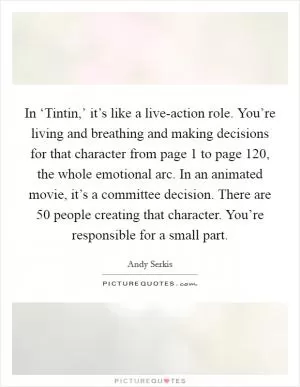 In ‘Tintin,’ it’s like a live-action role. You’re living and breathing and making decisions for that character from page 1 to page 120, the whole emotional arc. In an animated movie, it’s a committee decision. There are 50 people creating that character. You’re responsible for a small part Picture Quote #1