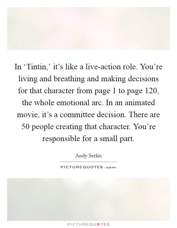 In ‘Tintin,' it's like a live-action role. You're living and breathing and making decisions for that character from page 1 to page 120, the whole emotional arc. In an animated movie, it's a committee decision. There are 50 people creating that character. You're responsible for a small part Picture Quote #1