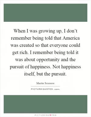 When I was growing up, I don’t remember being told that America was created so that everyone could get rich. I remember being told it was about opportunity and the pursuit of happiness. Not happiness itself, but the pursuit Picture Quote #1