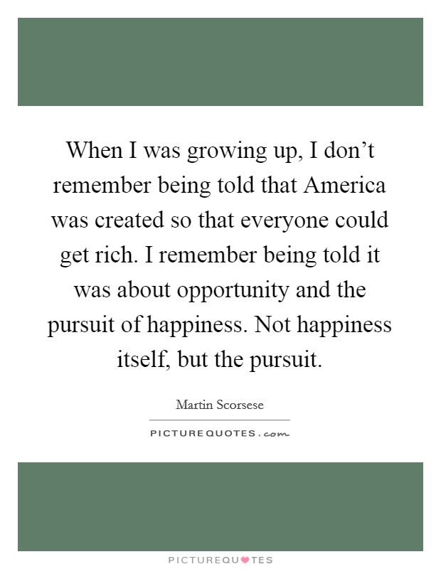 When I was growing up, I don't remember being told that America was created so that everyone could get rich. I remember being told it was about opportunity and the pursuit of happiness. Not happiness itself, but the pursuit Picture Quote #1