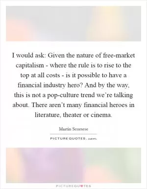 I would ask: Given the nature of free-market capitalism - where the rule is to rise to the top at all costs - is it possible to have a financial industry hero? And by the way, this is not a pop-culture trend we’re talking about. There aren’t many financial heroes in literature, theater or cinema Picture Quote #1