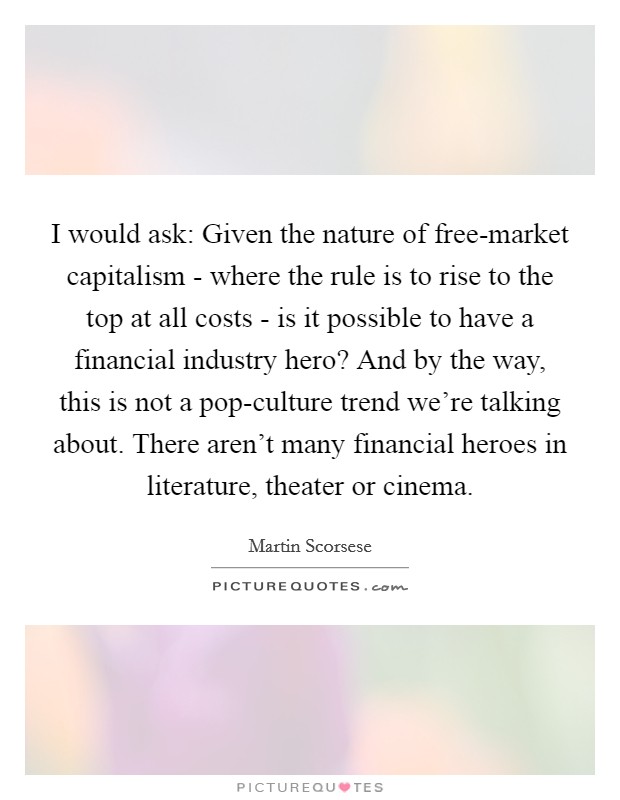 I would ask: Given the nature of free-market capitalism - where the rule is to rise to the top at all costs - is it possible to have a financial industry hero? And by the way, this is not a pop-culture trend we're talking about. There aren't many financial heroes in literature, theater or cinema Picture Quote #1