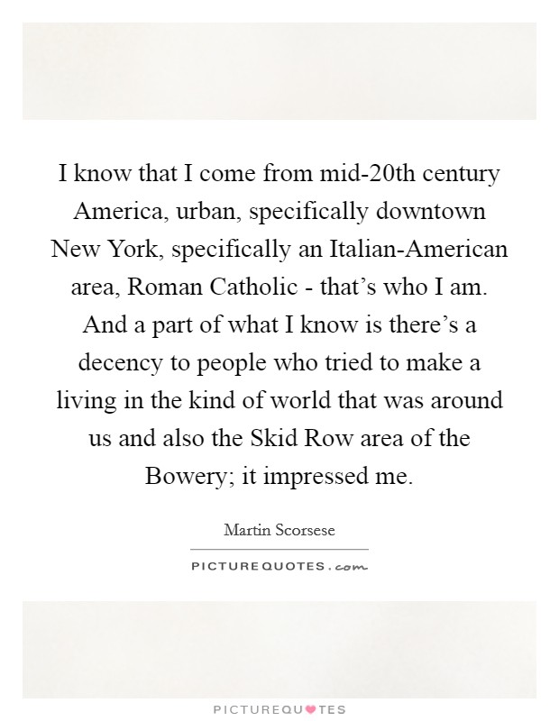 I know that I come from mid-20th century America, urban, specifically downtown New York, specifically an Italian-American area, Roman Catholic - that's who I am. And a part of what I know is there's a decency to people who tried to make a living in the kind of world that was around us and also the Skid Row area of the Bowery; it impressed me Picture Quote #1