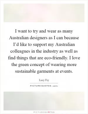 I want to try and wear as many Australian designers as I can because I’d like to support my Australian colleagues in the industry as well as find things that are eco-friendly. I love the green concept of wearing more sustainable garments at events Picture Quote #1