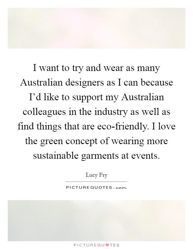 I want to try and wear as many Australian designers as I can because I'd like to support my Australian colleagues in the industry as well as find things that are eco-friendly. I love the green concept of wearing more sustainable garments at events Picture Quote #1