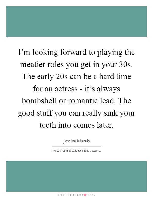 I'm looking forward to playing the meatier roles you get in your 30s. The early 20s can be a hard time for an actress - it's always bombshell or romantic lead. The good stuff you can really sink your teeth into comes later Picture Quote #1