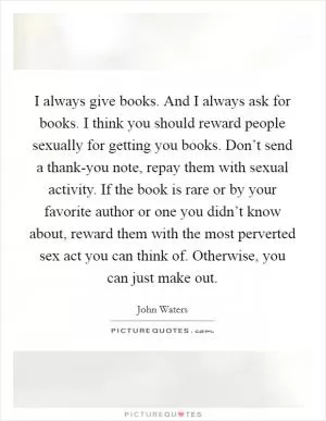 I always give books. And I always ask for books. I think you should reward people sexually for getting you books. Don’t send a thank-you note, repay them with sexual activity. If the book is rare or by your favorite author or one you didn’t know about, reward them with the most perverted sex act you can think of. Otherwise, you can just make out Picture Quote #1