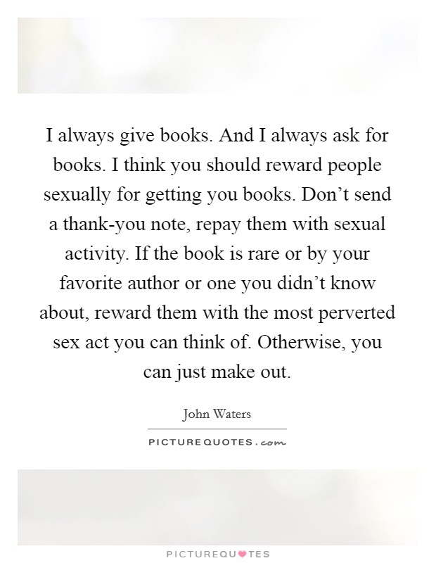 I always give books. And I always ask for books. I think you should reward people sexually for getting you books. Don't send a thank-you note, repay them with sexual activity. If the book is rare or by your favorite author or one you didn't know about, reward them with the most perverted sex act you can think of. Otherwise, you can just make out Picture Quote #1