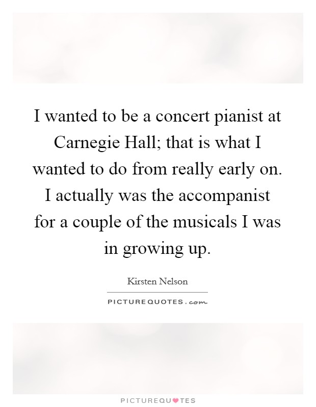 I wanted to be a concert pianist at Carnegie Hall; that is what I wanted to do from really early on. I actually was the accompanist for a couple of the musicals I was in growing up Picture Quote #1