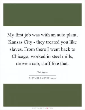 My first job was with an auto plant, Kansas City - they treated you like slaves. From there I went back to Chicago, worked in steel mills, drove a cab, stuff like that Picture Quote #1
