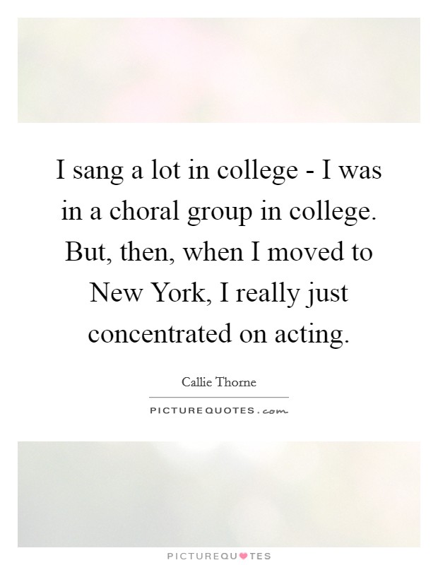 I sang a lot in college - I was in a choral group in college. But, then, when I moved to New York, I really just concentrated on acting Picture Quote #1