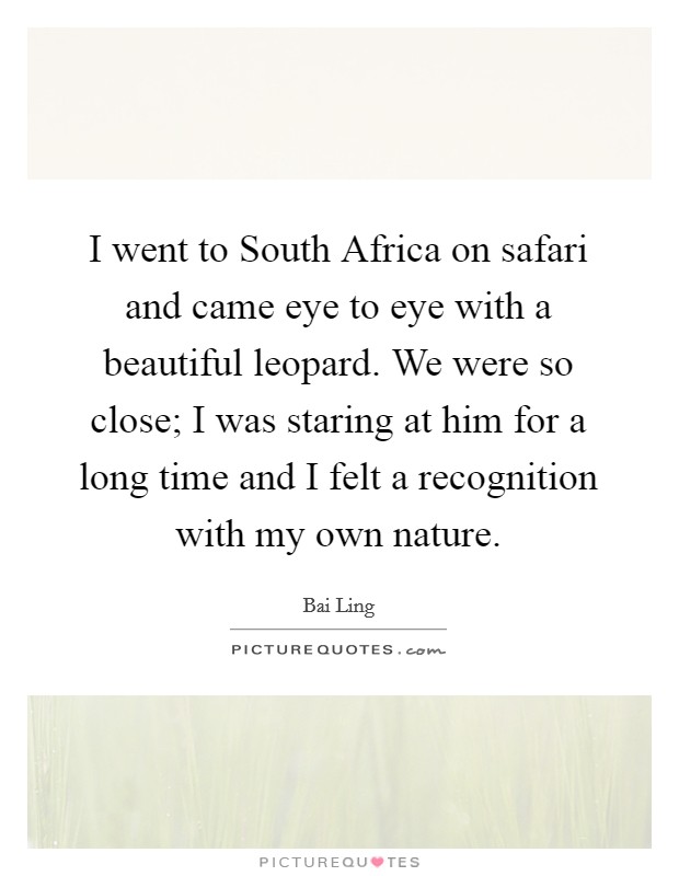 I went to South Africa on safari and came eye to eye with a beautiful leopard. We were so close; I was staring at him for a long time and I felt a recognition with my own nature Picture Quote #1