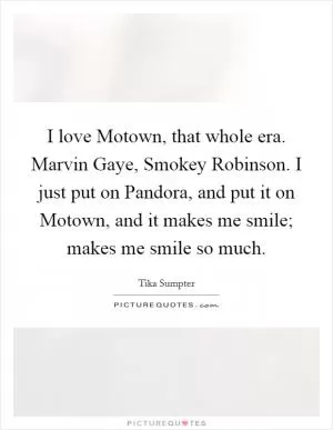 I love Motown, that whole era. Marvin Gaye, Smokey Robinson. I just put on Pandora, and put it on Motown, and it makes me smile; makes me smile so much Picture Quote #1