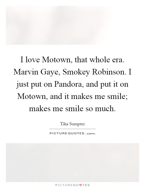I love Motown, that whole era. Marvin Gaye, Smokey Robinson. I just put on Pandora, and put it on Motown, and it makes me smile; makes me smile so much Picture Quote #1