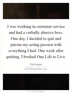 I was working in customer service and had a verbally abusive boss. One day, I decided to quit and pursue my acting passion with everything I had. One week after quitting, I booked One Life to Live Picture Quote #1