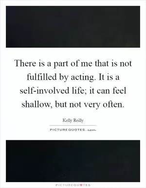 There is a part of me that is not fulfilled by acting. It is a self-involved life; it can feel shallow, but not very often Picture Quote #1