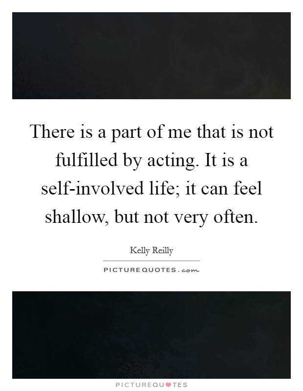 There is a part of me that is not fulfilled by acting. It is a self-involved life; it can feel shallow, but not very often Picture Quote #1