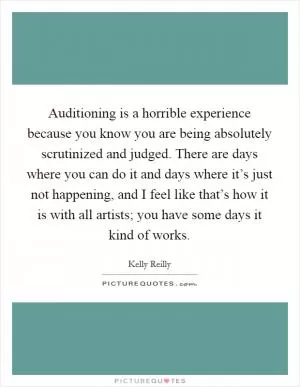Auditioning is a horrible experience because you know you are being absolutely scrutinized and judged. There are days where you can do it and days where it’s just not happening, and I feel like that’s how it is with all artists; you have some days it kind of works Picture Quote #1