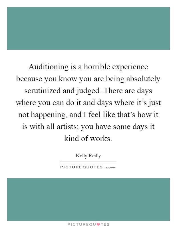Auditioning is a horrible experience because you know you are being absolutely scrutinized and judged. There are days where you can do it and days where it's just not happening, and I feel like that's how it is with all artists; you have some days it kind of works Picture Quote #1