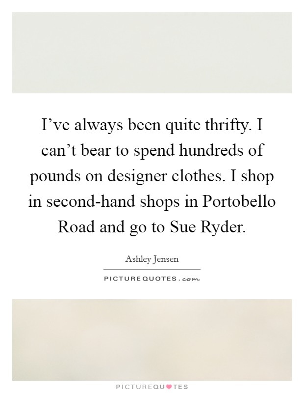 I've always been quite thrifty. I can't bear to spend hundreds of pounds on designer clothes. I shop in second-hand shops in Portobello Road and go to Sue Ryder Picture Quote #1