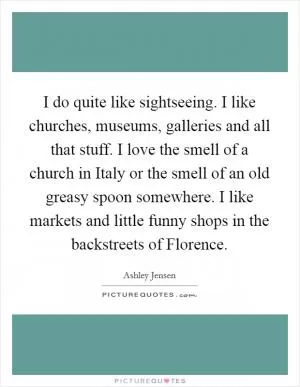 I do quite like sightseeing. I like churches, museums, galleries and all that stuff. I love the smell of a church in Italy or the smell of an old greasy spoon somewhere. I like markets and little funny shops in the backstreets of Florence Picture Quote #1