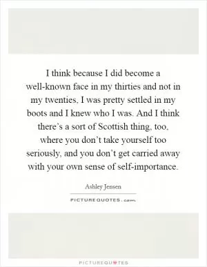 I think because I did become a well-known face in my thirties and not in my twenties, I was pretty settled in my boots and I knew who I was. And I think there’s a sort of Scottish thing, too, where you don’t take yourself too seriously, and you don’t get carried away with your own sense of self-importance Picture Quote #1