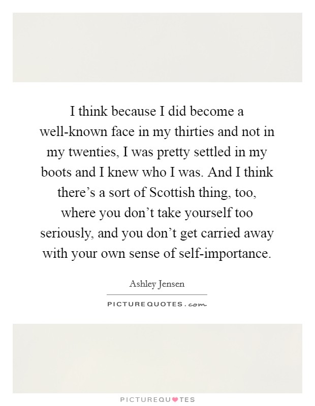 I think because I did become a well-known face in my thirties and not in my twenties, I was pretty settled in my boots and I knew who I was. And I think there's a sort of Scottish thing, too, where you don't take yourself too seriously, and you don't get carried away with your own sense of self-importance Picture Quote #1