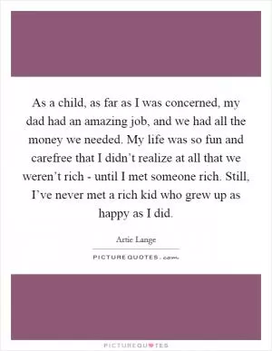 As a child, as far as I was concerned, my dad had an amazing job, and we had all the money we needed. My life was so fun and carefree that I didn’t realize at all that we weren’t rich - until I met someone rich. Still, I’ve never met a rich kid who grew up as happy as I did Picture Quote #1
