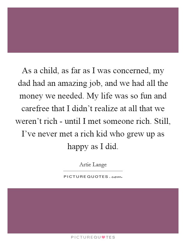 As a child, as far as I was concerned, my dad had an amazing job, and we had all the money we needed. My life was so fun and carefree that I didn't realize at all that we weren't rich - until I met someone rich. Still, I've never met a rich kid who grew up as happy as I did Picture Quote #1