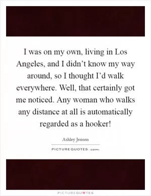 I was on my own, living in Los Angeles, and I didn’t know my way around, so I thought I’d walk everywhere. Well, that certainly got me noticed. Any woman who walks any distance at all is automatically regarded as a hooker! Picture Quote #1