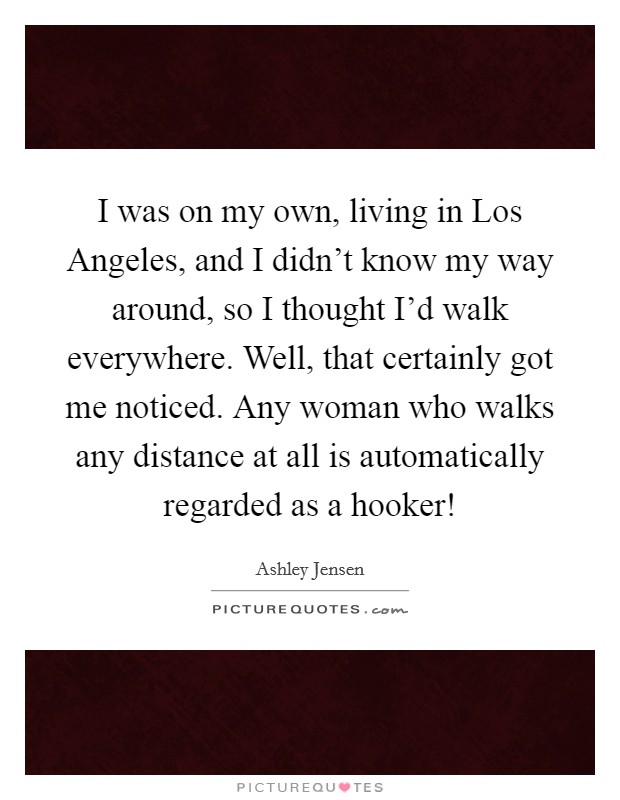 I was on my own, living in Los Angeles, and I didn't know my way around, so I thought I'd walk everywhere. Well, that certainly got me noticed. Any woman who walks any distance at all is automatically regarded as a hooker! Picture Quote #1
