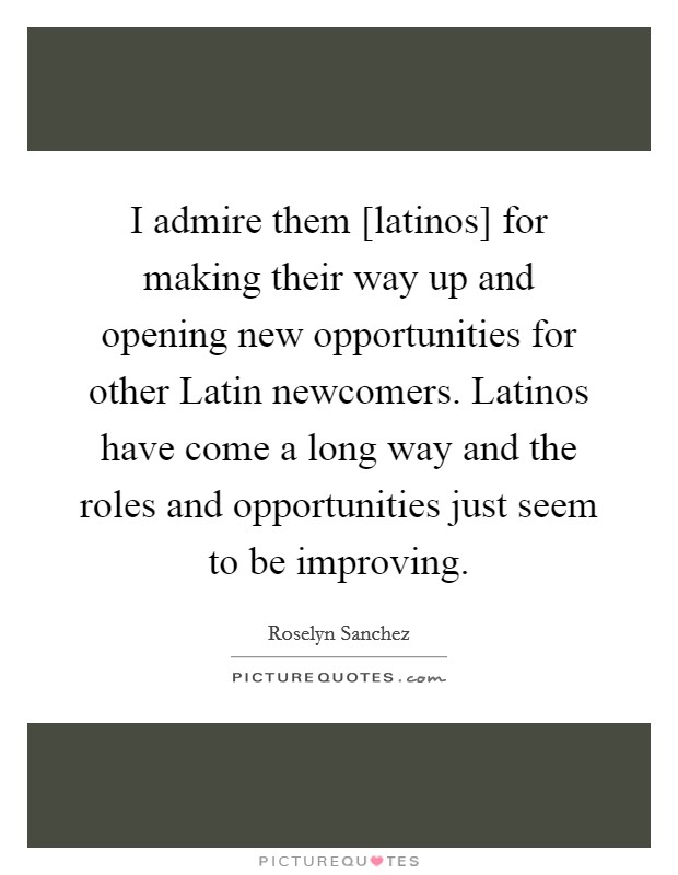 I admire them [latinos] for making their way up and opening new opportunities for other Latin newcomers. Latinos have come a long way and the roles and opportunities just seem to be improving Picture Quote #1