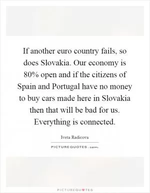 If another euro country fails, so does Slovakia. Our economy is 80% open and if the citizens of Spain and Portugal have no money to buy cars made here in Slovakia then that will be bad for us. Everything is connected Picture Quote #1
