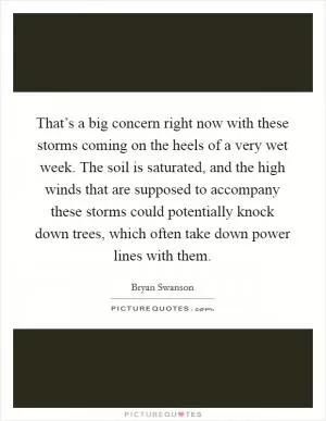 That’s a big concern right now with these storms coming on the heels of a very wet week. The soil is saturated, and the high winds that are supposed to accompany these storms could potentially knock down trees, which often take down power lines with them Picture Quote #1