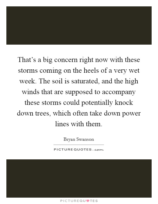 That's a big concern right now with these storms coming on the heels of a very wet week. The soil is saturated, and the high winds that are supposed to accompany these storms could potentially knock down trees, which often take down power lines with them Picture Quote #1