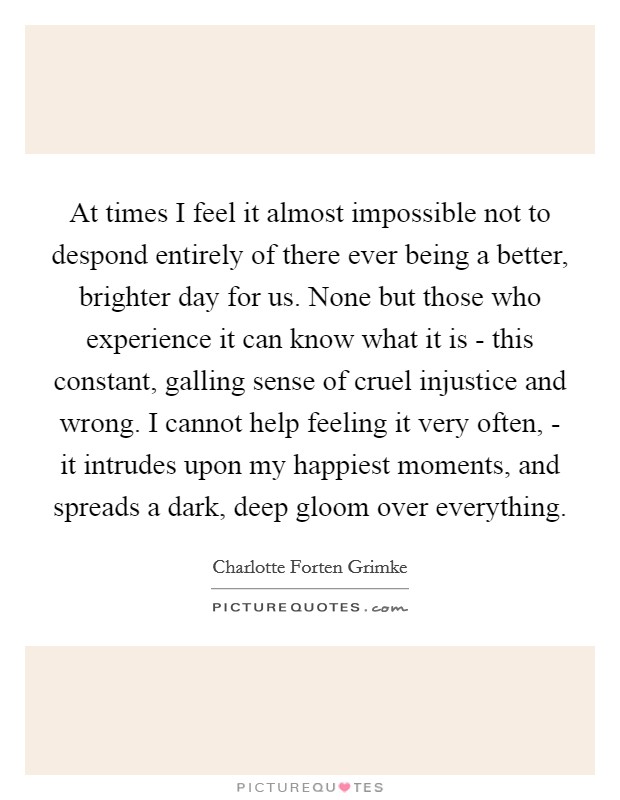 At times I feel it almost impossible not to despond entirely of there ever being a better, brighter day for us. None but those who experience it can know what it is - this constant, galling sense of cruel injustice and wrong. I cannot help feeling it very often, - it intrudes upon my happiest moments, and spreads a dark, deep gloom over everything Picture Quote #1