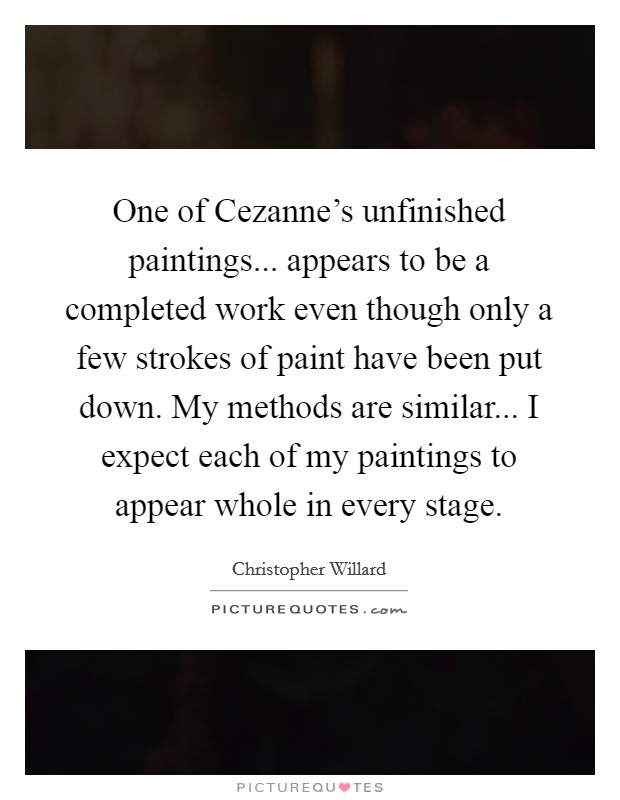 One of Cezanne's unfinished paintings... appears to be a completed work even though only a few strokes of paint have been put down. My methods are similar... I expect each of my paintings to appear whole in every stage Picture Quote #1