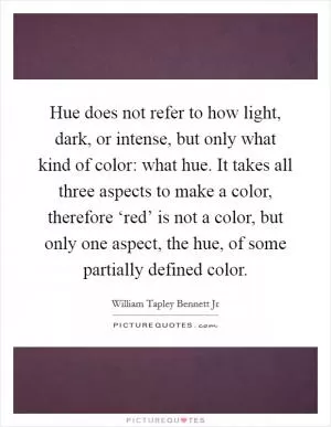 Hue does not refer to how light, dark, or intense, but only what kind of color: what hue. It takes all three aspects to make a color, therefore ‘red’ is not a color, but only one aspect, the hue, of some partially defined color Picture Quote #1