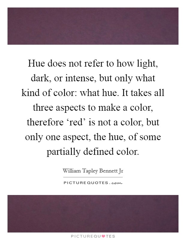 Hue does not refer to how light, dark, or intense, but only what kind of color: what hue. It takes all three aspects to make a color, therefore ‘red' is not a color, but only one aspect, the hue, of some partially defined color Picture Quote #1