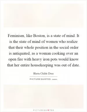 Feminism, like Boston, is a state of mind. It is the state of mind of women who realize that their whole position in the social order is antiquated, as a woman cooking over an open fire with heavy iron pots would know that her entire housekeeping was out of date Picture Quote #1