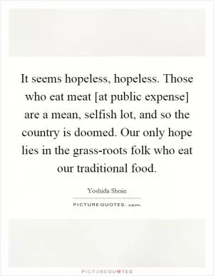 It seems hopeless, hopeless. Those who eat meat [at public expense] are a mean, selfish lot, and so the country is doomed. Our only hope lies in the grass-roots folk who eat our traditional food Picture Quote #1