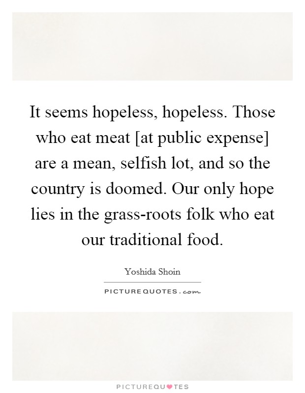 It seems hopeless, hopeless. Those who eat meat [at public expense] are a mean, selfish lot, and so the country is doomed. Our only hope lies in the grass-roots folk who eat our traditional food Picture Quote #1