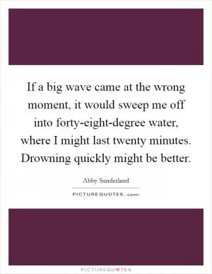 If a big wave came at the wrong moment, it would sweep me off into forty-eight-degree water, where I might last twenty minutes. Drowning quickly might be better Picture Quote #1