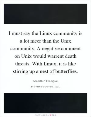 I must say the Linux community is a lot nicer than the Unix community. A negative comment on Unix would warrent death threats. With Linux, it is like stirring up a nest of butterflies Picture Quote #1