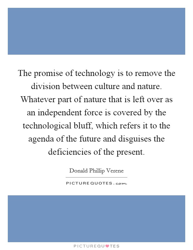 The promise of technology is to remove the division between culture and nature. Whatever part of nature that is left over as an independent force is covered by the technological bluff, which refers it to the agenda of the future and disguises the deficiencies of the present Picture Quote #1