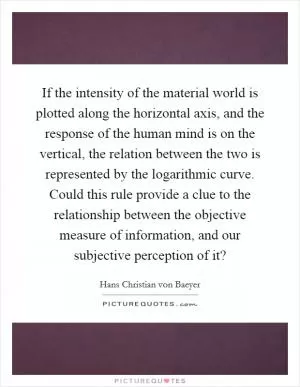 If the intensity of the material world is plotted along the horizontal axis, and the response of the human mind is on the vertical, the relation between the two is represented by the logarithmic curve. Could this rule provide a clue to the relationship between the objective measure of information, and our subjective perception of it? Picture Quote #1